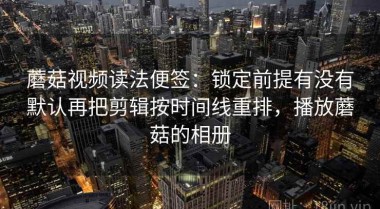 蘑菇视频读法便签：锁定前提有没有默认再把剪辑按时间线重排，播放蘑菇的相册