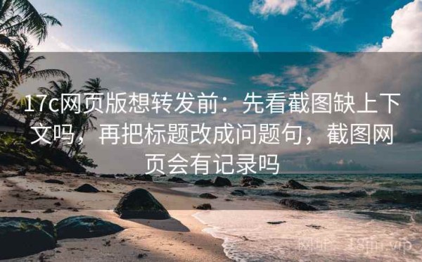 17c网页版想转发前：先看截图缺上下文吗，再把标题改成问题句，截图网页会有记录吗