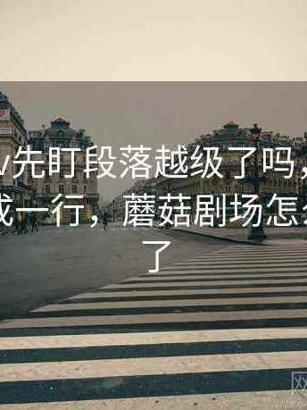 读蘑菇tv先盯段落越级了吗，然后把主语写成一行，蘑菇剧场怎么看不了了