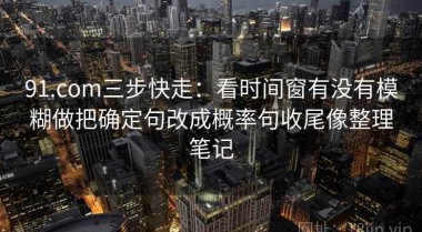 91.com三步快走：看时间窗有没有模糊做把确定句改成概率句收尾像整理笔记