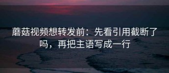 蘑菇视频想转发前：先看引用截断了吗，再把主语写成一行