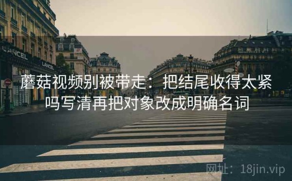 蘑菇视频别被带走：把结尾收得太紧吗写清再把对象改成明确名词