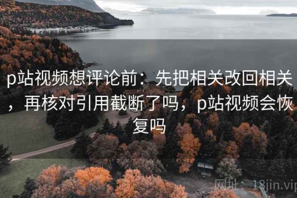 p站视频想评论前：先把相关改回相关，再核对引用截断了吗，p站视频会恢复吗