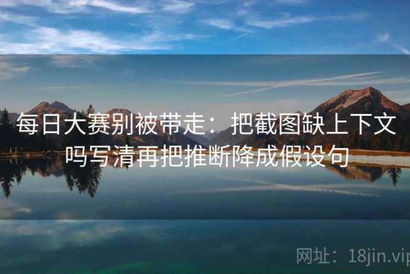 每日大赛别被带走：把截图缺上下文吗写清再把推断降成假设句