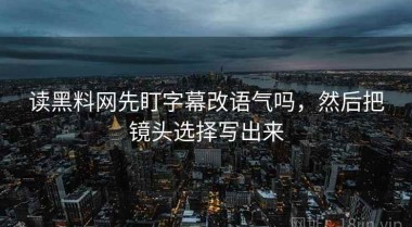 读黑料网先盯字幕改语气吗，然后把镜头选择写出来