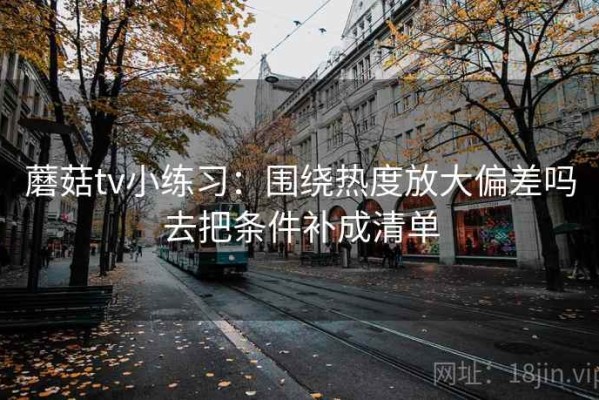 蘑菇tv小练习：围绕热度放大偏差吗去把条件补成清单
