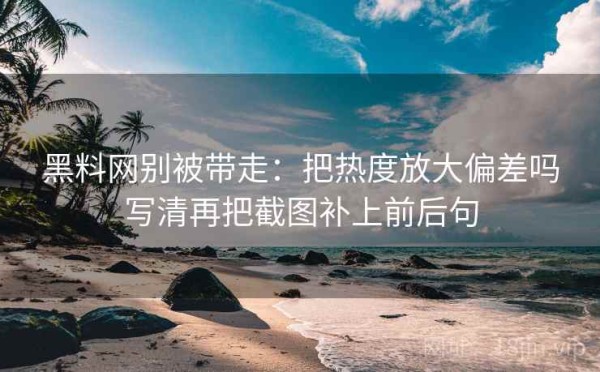 黑料网别被带走：把热度放大偏差吗写清再把截图补上前后句