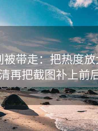 黑料网别被带走：把热度放大偏差吗写清再把截图补上前后句