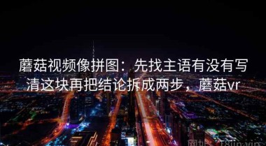 蘑菇视频像拼图：先找主语有没有写清这块再把结论拆成两步，蘑菇vr