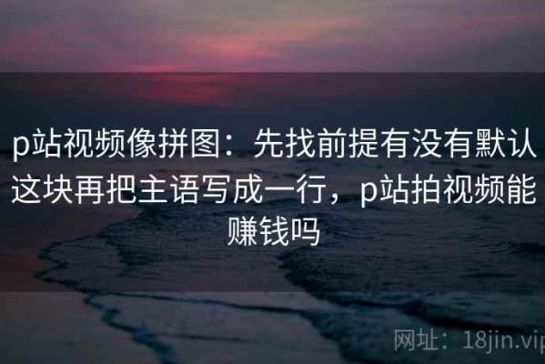 p站视频像拼图：先找前提有没有默认这块再把主语写成一行，p站拍视频能赚钱吗