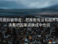 觅圈别被带走：把推断有没有越界写清再把因果词换成中性词