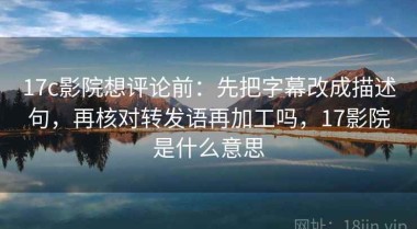 17c影院想评论前：先把字幕改成描述句，再核对转发语再加工吗，17影院是什么意思