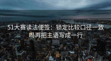 51大赛读法便签：锁定比较口径一致吗再把主语写成一行
