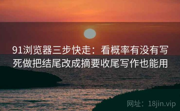 91浏览器三步快走：看概率有没有写死做把结尾改成摘要收尾写作也能用