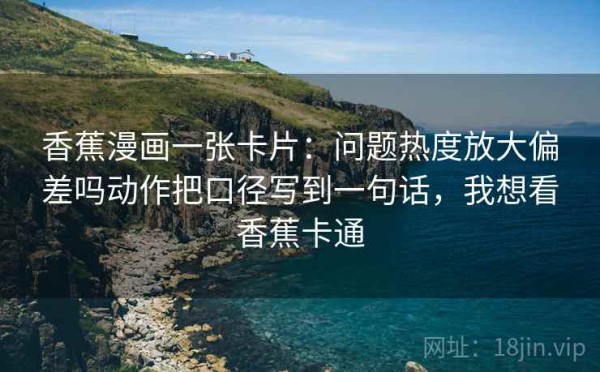 香蕉漫画一张卡片：问题热度放大偏差吗动作把口径写到一句话，我想看香蕉卡通