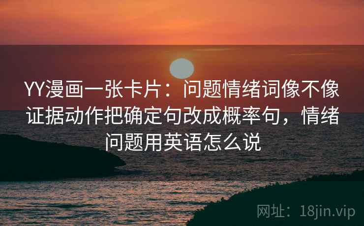 YY漫画一张卡片:问题情绪词像不像证据动作把确定句改成概率句,情绪问题用英语怎么说 YY漫画一张卡片:问题情绪词像不像证据动作把确定句改成概率句,情绪问题用英语怎么说