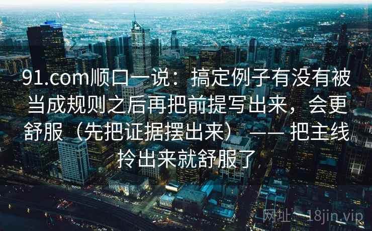91.com顺口一说:搞定例子有没有被当成规则之后再把前提写出来,会更舒服(先把证据摆出来) —— 把主线拎出来就舒服了 91.com顺口一说:搞定例子有没有被当成规则之后再把前提写出来,会更舒服(先把证据摆出来) —— 把主线拎出来就舒服了