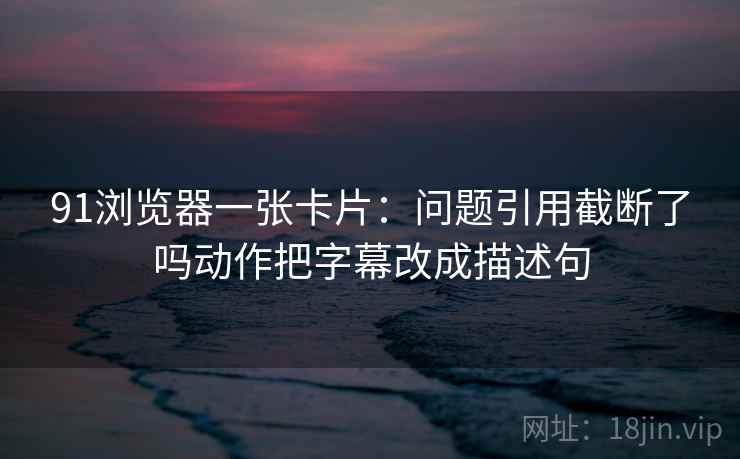 91浏览器一张卡片:问题引用截断了吗动作把字幕改成描述句 91浏览器一张卡片:问题引用截断了吗动作把字幕改成描述句