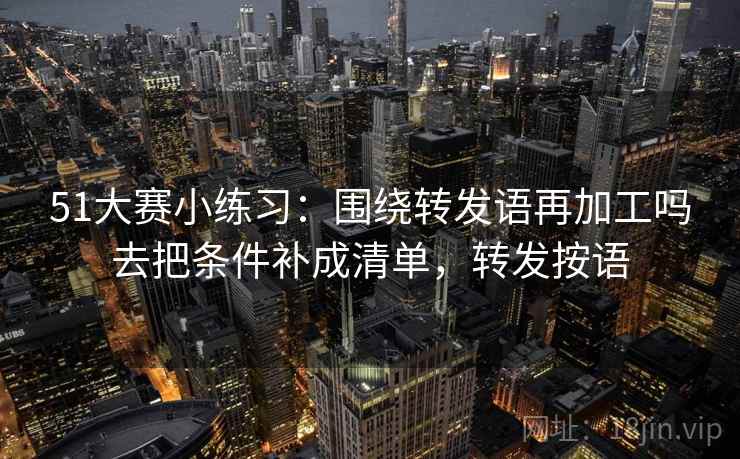 51大赛小练习：围绕转发语再加工吗去把条件补成清单，转发按语