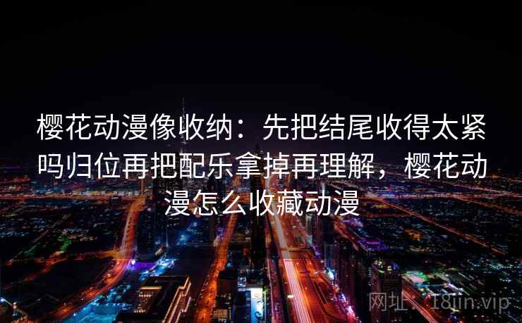 樱花动漫像收纳:先把结尾收得太紧吗归位再把配乐拿掉再理解,樱花动漫怎么收藏动漫 樱花动漫像收纳:先把结尾收得太紧吗归位再把配乐拿掉再理解,樱花动漫怎么收藏动漫