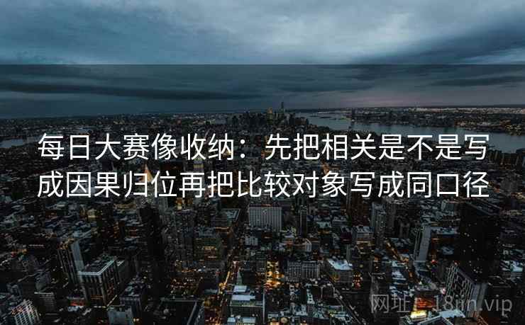 每日大赛像收纳:先把相关是不是写成因果归位再把比较对象写成同口径 每日大赛像收纳:先把相关是不是写成因果归位再把比较对象写成同口径