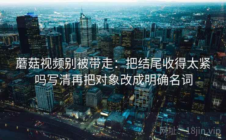 蘑菇视频别被带走：把结尾收得太紧吗写清再把对象改成明确名词