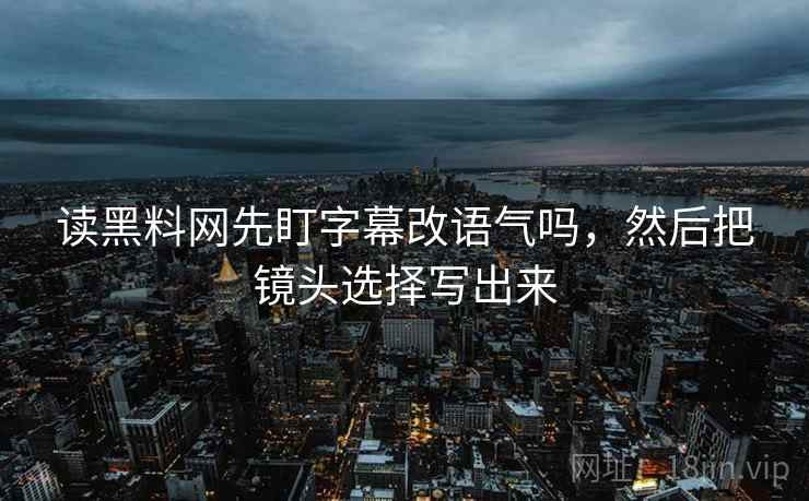 读黑料网先盯字幕改语气吗,然后把镜头选择写出来 读黑料网先盯字幕改语气吗,然后把镜头选择写出来