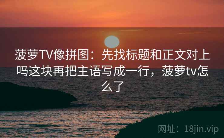 菠萝TV像拼图：先找标题和正文对上吗这块再把主语写成一行，菠萝tv怎么了