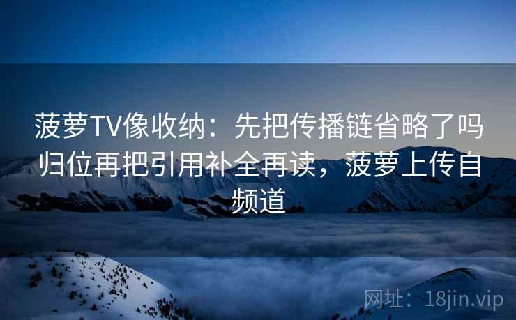 菠萝TV像收纳：先把传播链省略了吗归位再把引用补全再读，菠萝上传自频道