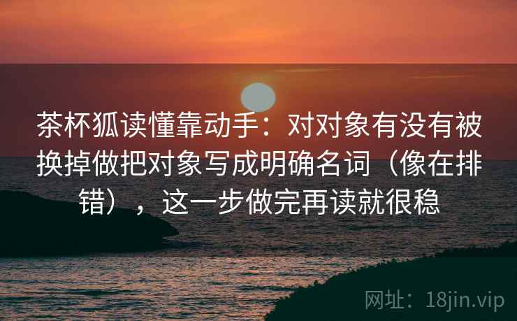 茶杯狐读懂靠动手:对对象有没有被换掉做把对象写成明确名词(像在排错),这一步做完再读就很稳 茶杯狐读懂靠动手:对对象有没有被换掉做把对象写成明确名词(像在排错),这一步做完再读就很稳