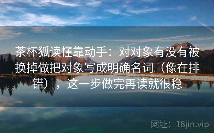 茶杯狐读懂靠动手:对对象有没有被换掉做把对象写成明确名词(像在排错),这一步做完再读就很稳 茶杯狐读懂靠动手:对对象有没有被换掉做把对象写成明确名词(像在排错),这一步做完再读就很稳