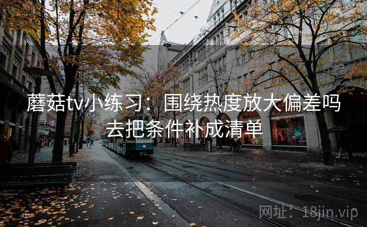 蘑菇tv小练习:围绕热度放大偏差吗去把条件补成清单 蘑菇tv小练习:围绕热度放大偏差吗去把条件补成清单