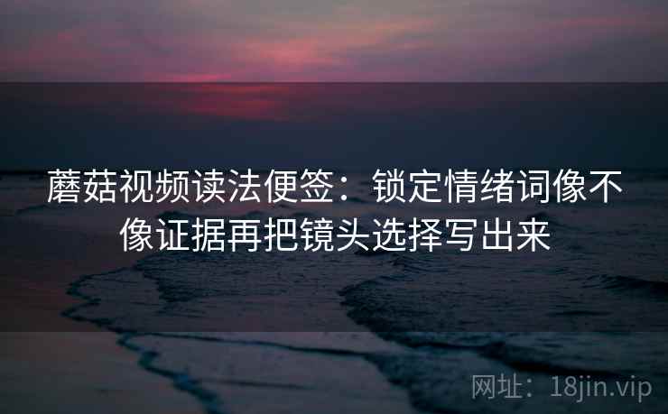 蘑菇视频读法便签:锁定情绪词像不像证据再把镜头选择写出来 蘑菇视频读法便签:锁定情绪词像不像证据再把镜头选择写出来