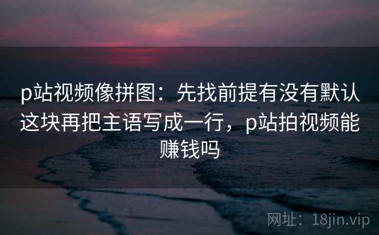 p站视频像拼图：先找前提有没有默认这块再把主语写成一行，p站拍视频能赚钱吗