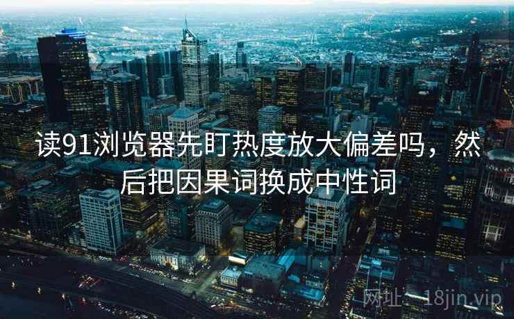 读91浏览器先盯热度放大偏差吗,然后把因果词换成中性词 读91浏览器先盯热度放大偏差吗,然后把因果词换成中性词