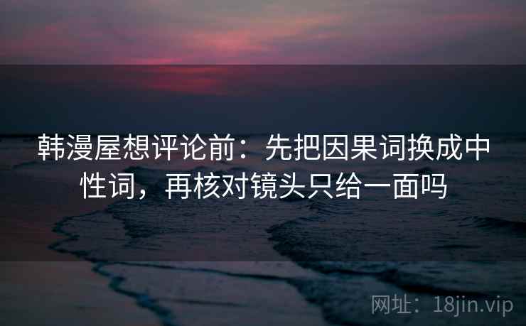 韩漫屋想评论前:先把因果词换成中性词,再核对镜头只给一面吗 韩漫屋想评论前:先把因果词换成中性词,再核对镜头只给一面吗