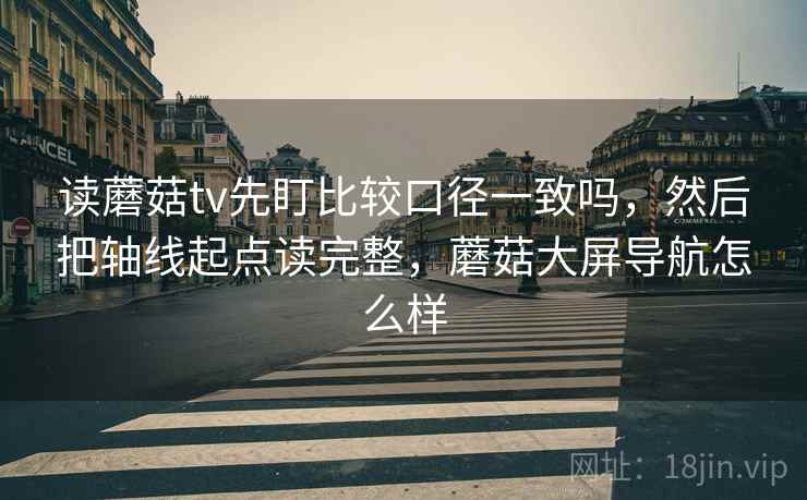 读蘑菇tv先盯比较口径一致吗,然后把轴线起点读完整,蘑菇大屏导航怎么样 读蘑菇tv先盯比较口径一致吗,然后把轴线起点读完整,蘑菇大屏导航怎么样