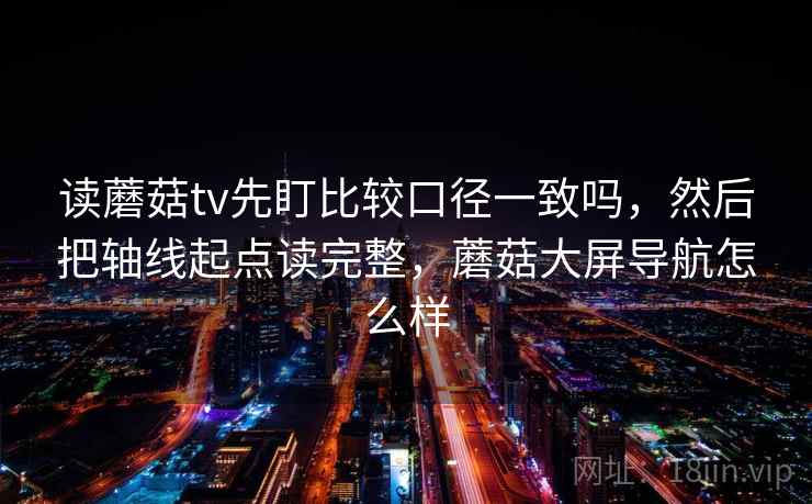 读蘑菇tv先盯比较口径一致吗,然后把轴线起点读完整,蘑菇大屏导航怎么样 读蘑菇tv先盯比较口径一致吗,然后把轴线起点读完整,蘑菇大屏导航怎么样