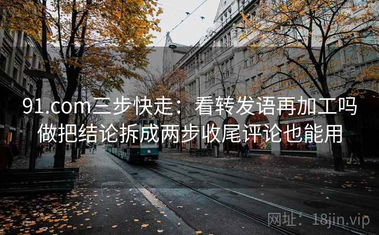 91.com三步快走:看转发语再加工吗做把结论拆成两步收尾评论也能用 91.com三步快走:看转发语再加工吗做把结论拆成两步收尾评论也能用