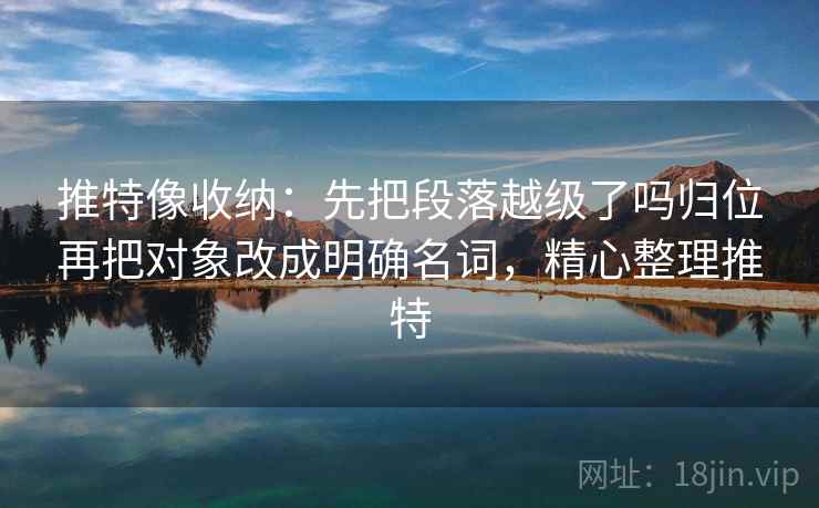 推特像收纳：先把段落越级了吗归位再把对象改成明确名词，精心整理推特