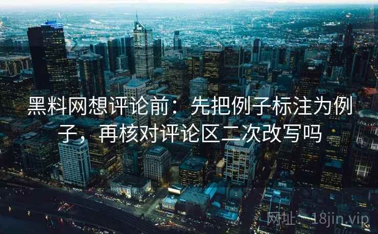 黑料网想评论前:先把例子标注为例子,再核对评论区二次改写吗 黑料网想评论前:先把例子标注为例子,再核对评论区二次改写吗