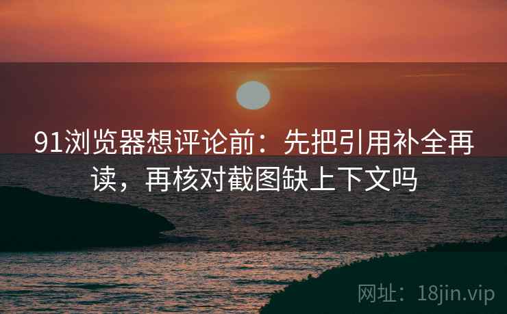 91浏览器想评论前:先把引用补全再读,再核对截图缺上下文吗 91浏览器想评论前:先把引用补全再读,再核对截图缺上下文吗