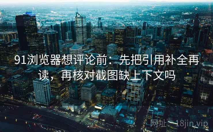 91浏览器想评论前:先把引用补全再读,再核对截图缺上下文吗 91浏览器想评论前:先把引用补全再读,再核对截图缺上下文吗