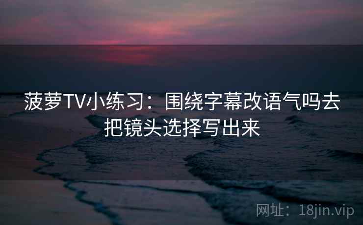 菠萝TV小练习:围绕字幕改语气吗去把镜头选择写出来 菠萝TV小练习:围绕字幕改语气吗去把镜头选择写出来