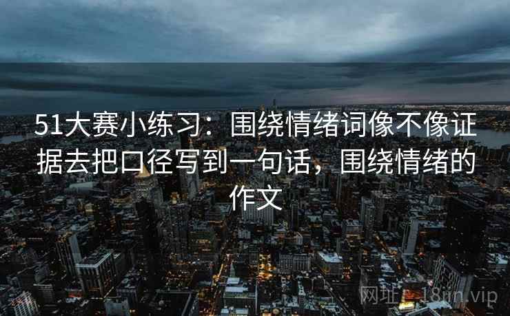 51大赛小练习:围绕情绪词像不像证据去把口径写到一句话,围绕情绪的作文 51大赛小练习:围绕情绪词像不像证据去把口径写到一句话,围绕情绪的作文