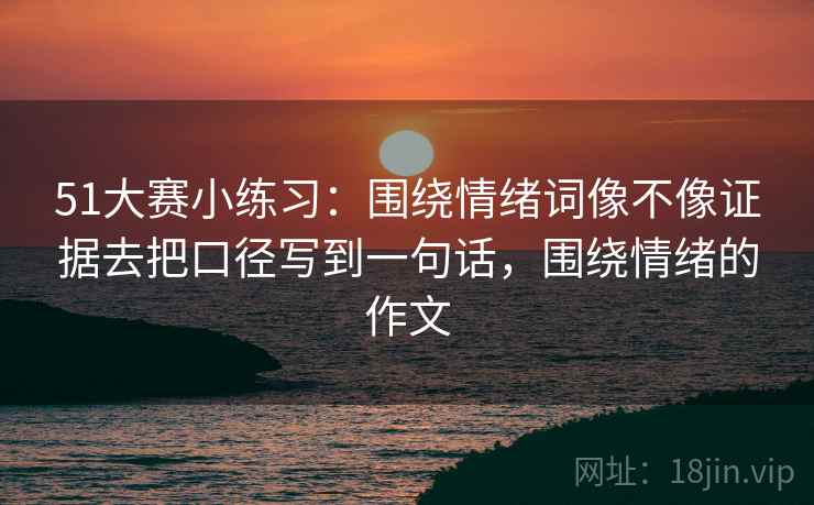 51大赛小练习:围绕情绪词像不像证据去把口径写到一句话,围绕情绪的作文 51大赛小练习:围绕情绪词像不像证据去把口径写到一句话,围绕情绪的作文