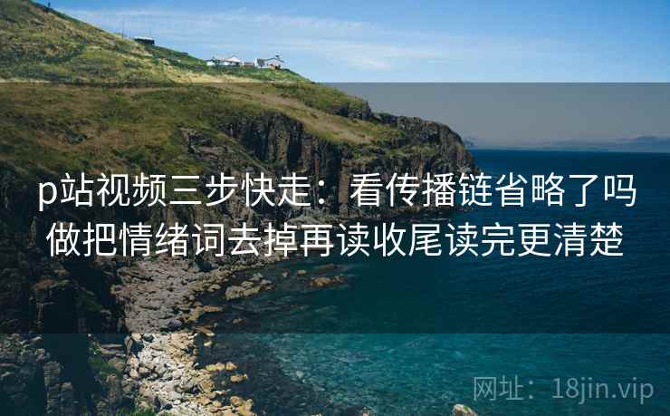 p站视频三步快走:看传播链省略了吗做把情绪词去掉再读收尾读完更清楚 p站视频三步快走:看传播链省略了吗做把情绪词去掉再读收尾读完更清楚