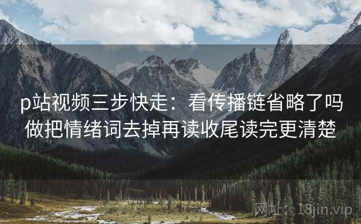 p站视频三步快走:看传播链省略了吗做把情绪词去掉再读收尾读完更清楚 p站视频三步快走:看传播链省略了吗做把情绪词去掉再读收尾读完更清楚