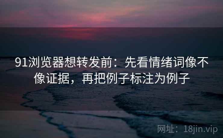 91浏览器想转发前:先看情绪词像不像证据,再把例子标注为例子 91浏览器想转发前:先看情绪词像不像证据,再把例子标注为例子