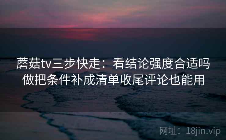 蘑菇tv三步快走:看结论强度合适吗做把条件补成清单收尾评论也能用 蘑菇tv三步快走:看结论强度合适吗做把条件补成清单收尾评论也能用